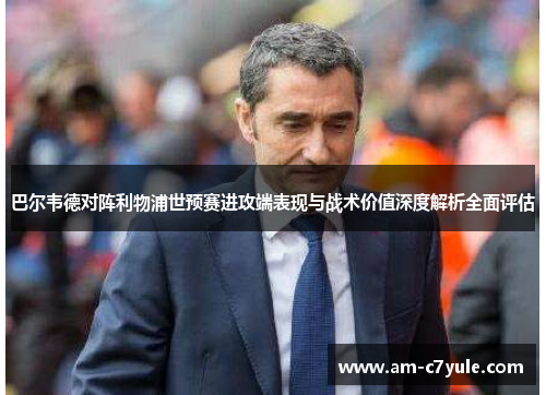 巴尔韦德对阵利物浦世预赛进攻端表现与战术价值深度解析全面评估