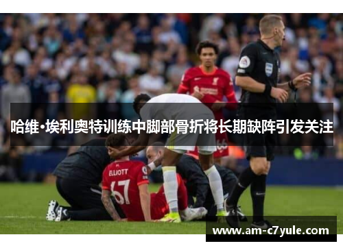 哈维·埃利奥特训练中脚部骨折将长期缺阵引发关注