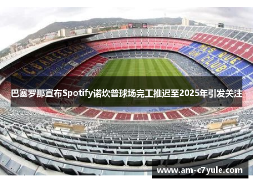 巴塞罗那宣布Spotify诺坎普球场完工推迟至2025年引发关注 巴塞罗那宣布Spotify诺坎普球场完工推迟至2025年引发关注