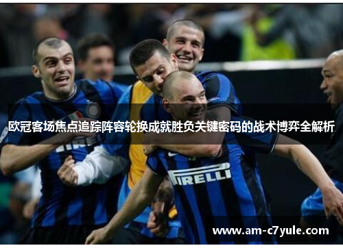 欧冠客场焦点追踪阵容轮换成就胜负关键密码的战术博弈全解析