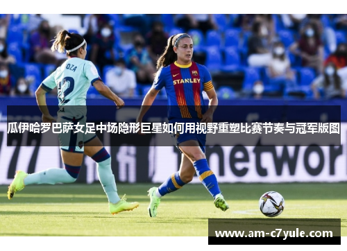 瓜伊哈罗巴萨女足中场隐形巨星如何用视野重塑比赛节奏与冠军版图