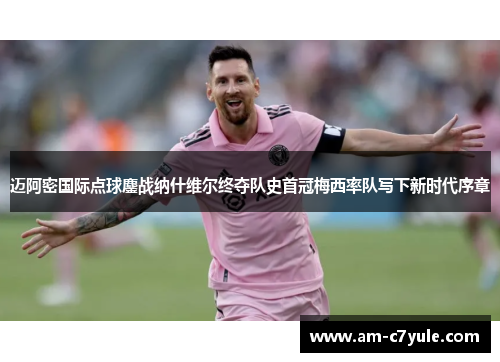 迈阿密国际点球鏖战纳什维尔终夺队史首冠梅西率队写下新时代序章