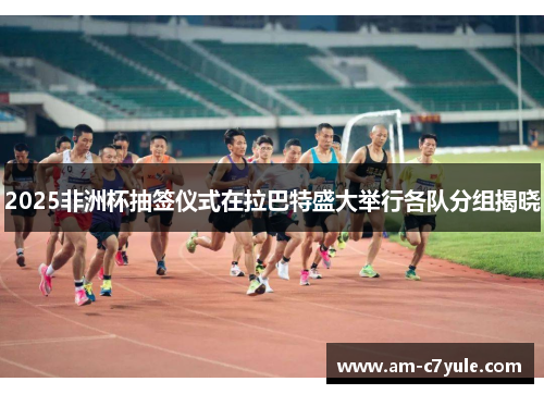 2025非洲杯抽签仪式在拉巴特盛大举行各队分组揭晓