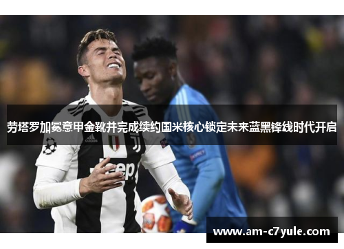 劳塔罗加冕意甲金靴并完成续约国米核心锁定未来蓝黑锋线时代开启