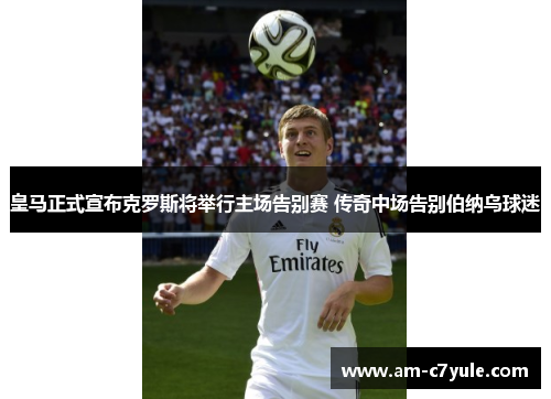 皇马正式宣布克罗斯将举行主场告别赛 传奇中场告别伯纳乌球迷 皇马正式宣布克罗斯将举行主场告别赛 传奇中场告别伯纳乌球迷